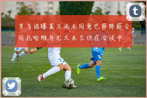 罗马诺曝莱万尚未同意巴萨降薪合同扎哈维与尤文米兰仍在洽谈中