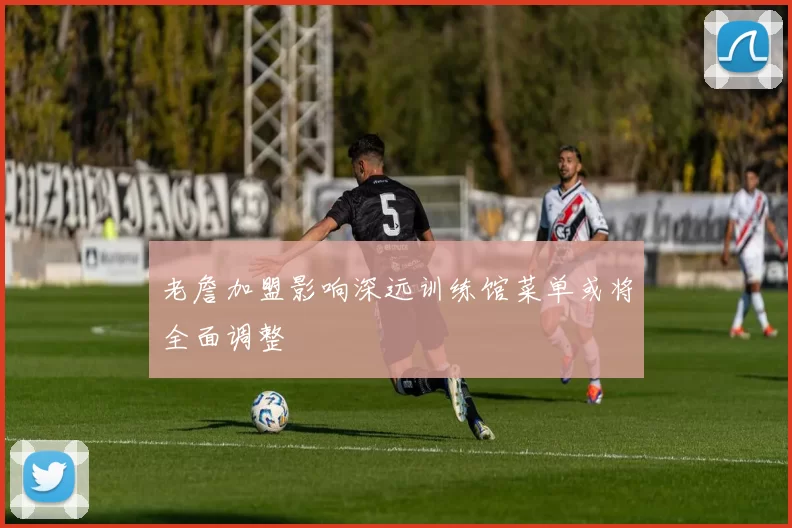老詹加盟影响深远训练馆菜单或将全面调整