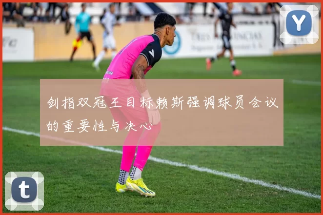 剑指双冠王目标赖斯强调球员会议的重要性与决心