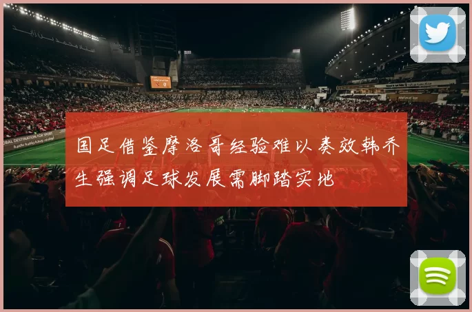 国足借鉴摩洛哥经验难以奏效韩乔生强调足球发展需脚踏实地