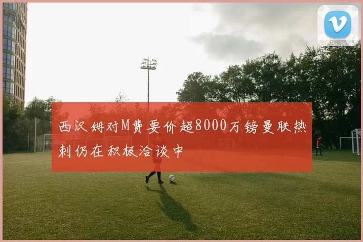 西汉姆对M费要价超8000万镑曼联热刺仍在积极洽谈中