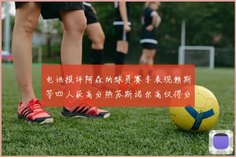 电讯报评阿森纳球员赛季表现赖斯等四人获高分热苏斯诺尔高仅得分