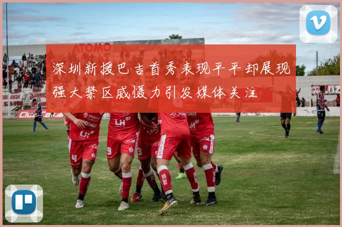 深圳新援巴吉首秀表现平平却展现强大禁区威慑力引发媒体关注