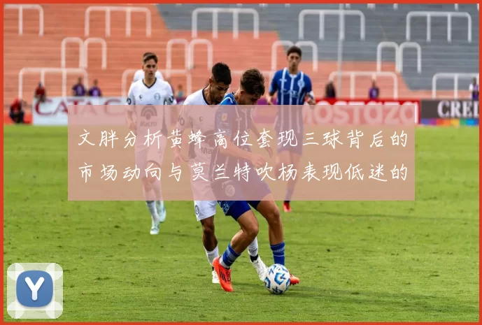 文胖分析黄蜂高位套现三球背后的市场动向与莫兰特吹杨表现低迷的影响