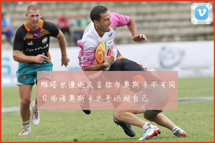 维塔尔谦逊发言称与奥斯卡不可同日而语奥斯卡水平远超自己