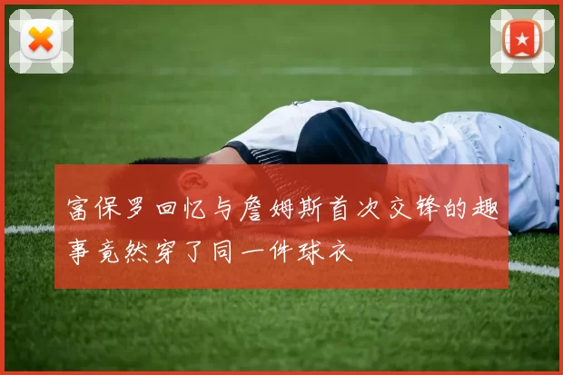 富保罗回忆与詹姆斯首次交锋的趣事竟然穿了同一件球衣