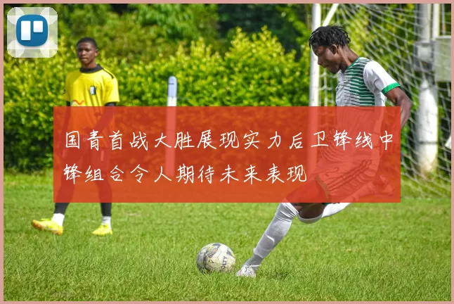 国青首战大胜展现实力后卫锋线中锋组合令人期待未来表现
