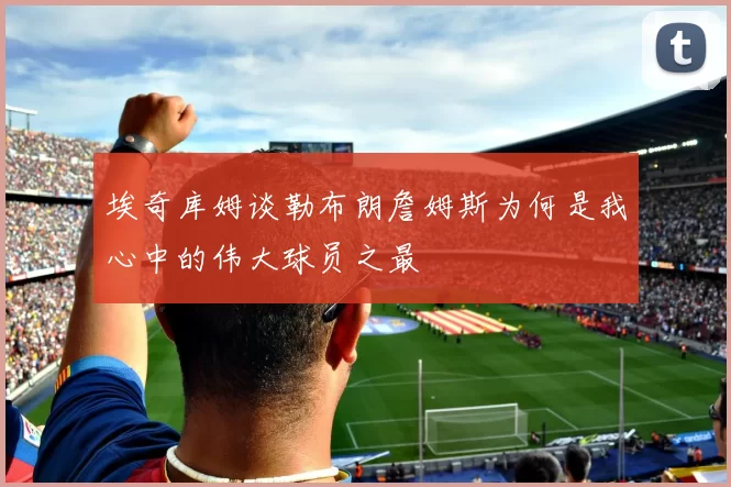 埃奇库姆谈勒布朗詹姆斯为何是我心中的伟大球员之最