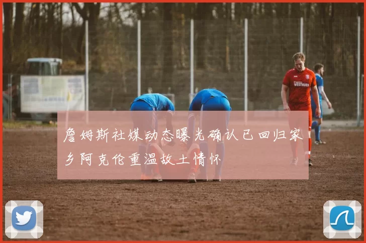 詹姆斯社媒动态曝光确认已回归家乡阿克伦重温故土情怀