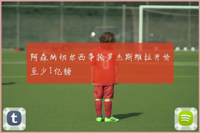 阿森纳切尔西争抢罗杰斯维拉开价至少1亿镑