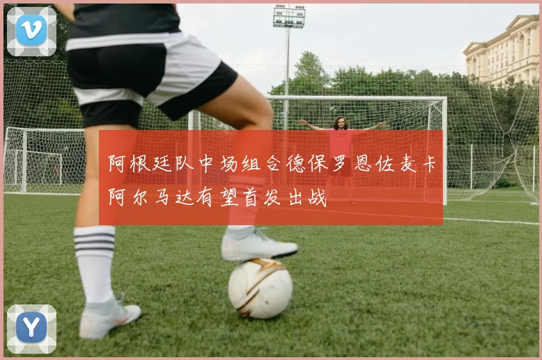 阿根廷队中场组合德保罗恩佐麦卡阿尔马达有望首发出战
