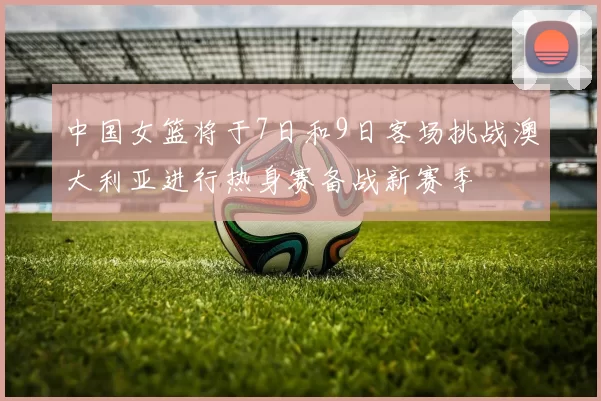 中国女篮将于7日和9日客场挑战澳大利亚进行热身赛备战新赛季