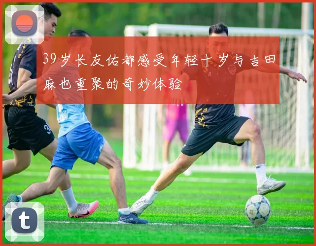 39岁长友佑都感受年轻十岁与吉田麻也重聚的奇妙体验