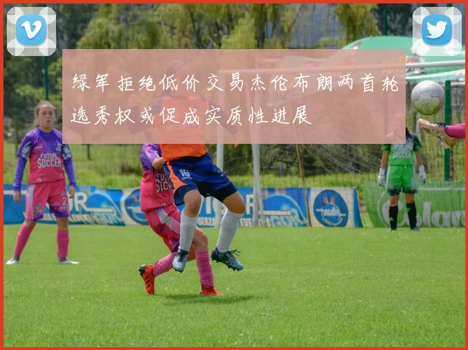 绿军拒绝低价交易杰伦布朗两首轮选秀权或促成实质性进展