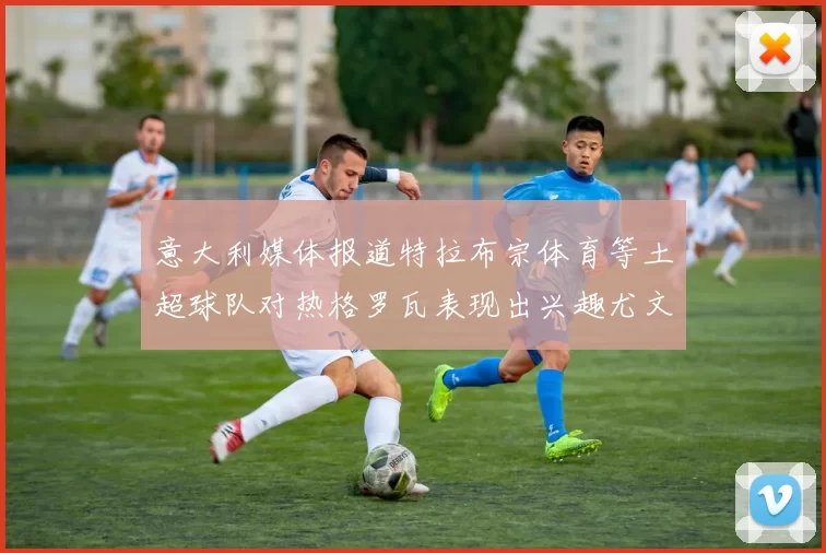 意大利媒体报道特拉布宗体育等土超球队对热格罗瓦表现出兴趣尤文图斯愿意出售这名球员