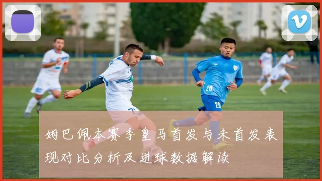姆巴佩本赛季皇马首发与未首发表现对比分析及进球数据解读